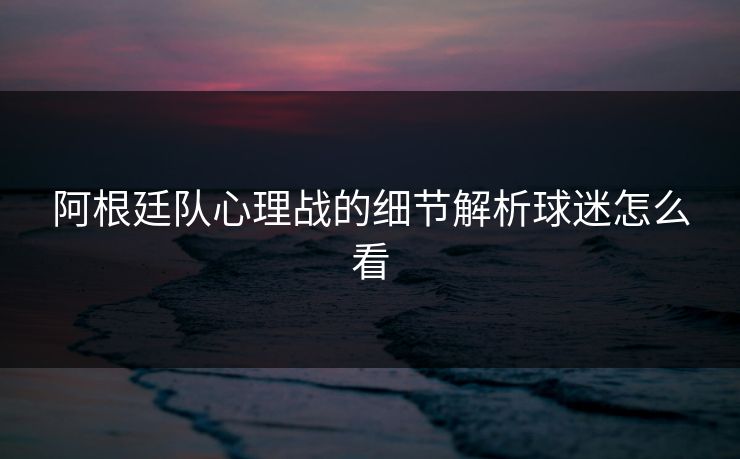 阿根廷队心理战的细节解析球迷怎么看 阿根廷队心理战的细节解析球迷怎么看